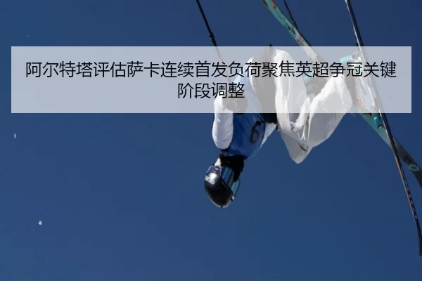 阿尔特塔评估萨卡连续首发负荷聚焦英超争冠关键阶段调整