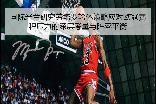 国际米兰研究劳塔罗轮休策略应对欧冠赛程压力的深层考量与阵容平衡（kaiyun）
